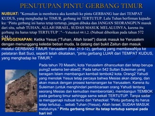 PENUTUPAN PINTU GERBANG TIMURPENUTUPAN PINTU GERBANG TIMUR
NUBUAT:NUBUAT: "Kemudian ia membawa aku kembali ke pintu GERBANG luar dari TEMPAT
KUDUS, yang menghadap ke TIMUR, gerbang ini TERTUTUP. Lalu Tuhan berfirman kepada-
ku: ‘Pintu gerbang ini harus tetap tertutup, jangan dibuka dan JANGAN SEORANGPUN masuk
dari situ, sebab TUHAN, ALLAH ISRAEL, SUDAH MASUK MELALUINYA, karena itu
gerbang itu harus tetap TERTUTUP’."—Yehezkiel 44:1,2. (Nubuat diberikan pada tahun 572
S.M.)
PENGGENAPAN:PENGGENAPAN: Ketika Yesus (“Tuhan, Allah Israel") diarak masuk ke Yerusalem
dengan menunggang keledai beban muda, Ia datang dari bukit Zaitun dan masuk
melalui GERBANG TIMUR Yerusalem (Mat. 21:9-12), gerbang yang membawaNya ke
pelataran Bait Suci, seperti telah dikatakan, “pintu gerbang LUAR dari TEMPAT KUDUS,
yang menghadap ke TIMUR."
Pada tahun 70 Masehi, kota Yerusalem dihancurkan dan tetap berupa
puing2 selama ber-abad2. Pada tahun 542 Sultan Suleiman yang
beragam Islam membangun kembali tembok2 kota. Orang2 Yahudi
yang menolak Yesus tetap percaya bahwa Mesias akan datang, dan
akan masuk dengan prosesi kemenangan ke Yerusalem. Karena itu
Suleiman (untuk menghindari pembicaraan orang Yahudi tentang
seorang Mesias dan kemudian memberontak), membangun TEMBOK
pada gerbang timur sehingga sama sekali TERTUTUP. Tanpa sadar
ia menggenapi nubuat kuno dari Yehezkiel: "Pintu gerbang itu harus
tetap tertutup… sebab Tuhan (Yesus), Allah Israel, SUDAH MASUK
melaluinya." Pintu gerbang timur itu tetap tertutup sampai pada
hari ini!
 