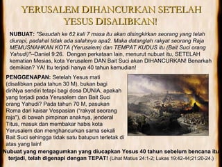 YERUSALEM DIHANCURKAN SETELAHYERUSALEM DIHANCURKAN SETELAH
YESUS DISALIBKAN!YESUS DISALIBKAN!
NUBUAT: "Sesudah ke 62 kali 7 masa itu akan disingkirkan seorang yang telah
diurapi, padahal tidak ada salahnya apa2. Maka datanglah rakyat seorang Raja
MEMUSNAHKAN KOTA (Yerusalem) dan TEMPAT KUDUS itu (Bait Suci orang
Yahudi)"--Daniel 9:26. Dengan perkataan lain, menurut nubuat itu, SETELAH
kematian Mesias, kota Yerusalem DAN Bait Suci akan DIHANCURKAN! Benarkah
demikian? YA! Itu terjadi hanya 40 tahun kemudian!
PENGGENAPAN: Setelah Yesus mati
(disalibkan pada tahun 30 M), bukan bagi
diriNya sendiri tetapi bagi dosa DUNIA, apakah
yang terjadi pada Yerusalem dan Bait Suci
orang Yahudi? Pada tahun 70 M, pasukan
Roma dari kaisar Vespasian (“rakyat seorang
raja"), di bawah pimpinan anaknya, jenderal
Titus, masuk dan membakar habis kota
Yerusalem dan menghancurkan sama sekali
Bait Suci sehingga tidak satu batupun terletak di
atas yang lain!
Nubuat yang mengagumkan yang diucapkan Yesus 40 tahun sebelum bencana itu
terjadi, telah digenapi dengan TEPAT! (Lihat Matius 24:1-2; Lukas 19:42-44;21:20-24.)
 