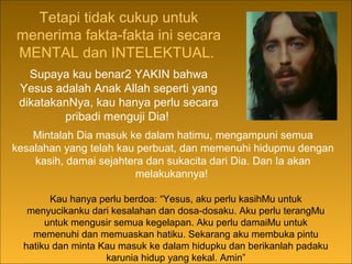 The fulfillment of all these Old Testament
prophecies, given many centuries before He was
born, describing in detail His birth, His life, His
work, His death and His resurrection, cannot be
denied by any sincere seeker of truth.
Tetapi tidak cukup untuk
menerima fakta-fakta ini secara
MENTAL dan INTELEKTUAL.
Kau hanya perlu berdoa: “Yesus, aku perlu kasihMu untuk
menyucikanku dari kesalahan dan dosa-dosaku. Aku perlu terangMu
untuk mengusir semua kegelapan. Aku perlu damaiMu untuk
memenuhi dan memuaskan hatiku. Sekarang aku membuka pintu
hatiku dan minta Kau masuk ke dalam hidupku dan berikanlah padaku
karunia hidup yang kekal. Amin”
Supaya kau benar2 YAKIN bahwa
Yesus adalah Anak Allah seperti yang
dikatakanNya, kau hanya perlu secara
pribadi menguji Dia!
Mintalah Dia masuk ke dalam hatimu, mengampuni semua
kesalahan yang telah kau perbuat, dan memenuhi hidupmu dengan
kasih, damai sejahtera dan sukacita dari Dia. Dan Ia akan
melakukannya!
 