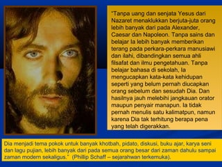 “Tanpa uang dan senjata Yesus dari
Nazaret menaklukkan berjuta-juta orang
lebih banyak dari pada Alexander,
Caesar dan Napoleon. Tanpa sains dan
belajar Ia lebih banyak memberikan
terang pada perkara-perkara manusiawi
dan ilahi, dibandingkan semua ahli
filsafat dan ilmu pengetahuan. Tanpa
belajar bahasa di sekolah, Ia
mengucapkan kata-kata kehidupan
seperti yang belum pernah diucapkan
orang sebelum dan sesudah Dia. Dan
hasilnya jauh melebihi jangkauan orator
maupun penyair manapun. Ia tidak
pernah menulis satu kalimatpun, namun
karena Dia tak terhitung berapa pena
yang telah digerakkan.
Dia menjadi tema pokok untuk banyak khotbah, pidato, diskusi, buku ajar, karya seni
dan lagu pujian, lebih banyak dari pada semua orang besar dari zaman dahulu sampai
zaman modern sekaligus.” (Phillip Schaff – sejarahwan terkemuka).
 