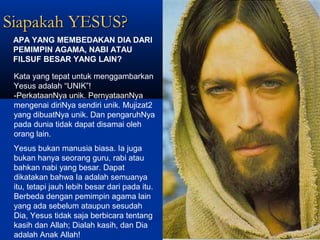 Siapakah YESUS?Siapakah YESUS?
Kata yang tepat untuk menggambarkan
Yesus adalah “UNIK”!
-PerkataanNya unik. PernyataanNya
mengenai diriNya sendiri unik. Mujizat2
yang dibuatNya unik. Dan pengaruhNya
pada dunia tidak dapat disamai oleh
orang lain.
APA YANG MEMBEDAKAN DIA DARI
PEMIMPIN AGAMA, NABI ATAU
FILSUF BESAR YANG LAIN?
Yesus bukan manusia biasa. Ia juga
bukan hanya seorang guru, rabi atau
bahkan nabi yang besar. Dapat
dikatakan bahwa Ia adalah semuanya
itu, tetapi jauh lebih besar dari pada itu.
Berbeda dengan pemimpin agama lain
yang ada sebelum ataupun sesudah
Dia, Yesus tidak saja berbicara tentang
kasih dan Allah; Dialah kasih, dan Dia
adalah Anak Allah!
 