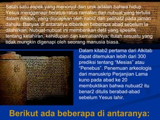 Salah satu aspek yang menonjol dan unik adalah bahwa hidup
Yesus menggenapi beratus-ratus ramalan dan nubuat yang tertulis
dalam Alkitab, yang diucapkan oleh nabi2 dan pelihat2 pada jaman
dahulu. Banyak di antaranya diberikan beberapa abad sebelum Ia
dilahirkan. Nubuat-nubuat ini memberikan detil yang spesifik
tentang kelahiran, kehidupan dan kematianNya; itulah sesuatu yang
tidak mungkin digenapi oleh seorang manusia biasa.
Dalam kitab2 pertama dari Alkitab
dapat ditemukan lebih dari 300
prediksi tentang “Mesias” atau
“Penebus”. Penemuan arkeologis
dari manuskrip Perjanjian Lama
kuno pada abad ke 20
membuktikan bahwa nubuat2 itu
benar2 ditulis berabad-abad
sebelum Yesus lahir.
Berikut ada beberapa di antaranya:
 