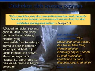 7,5 abad kemudian seorang
gadis muda di Israel yang
bernama Maria didatangi
malaikat yang
memberitahukan kepadanya
bahwa ia akan melahirkan
seorang Anak laki2. Injil
Lukas mengatakan bahwa
Maria bertanya pada
malaikat itu, bagaimana itu
bisa terjadi karena ia belum
bersuami.
Dan malaikat itu
menjawab dia, “Roh
Kudus akan turun atasmu
dan kuasa Allah Yang
Mahatinggi akan
menaungi engkau; sebab
itu anak yang akan
kaulahirkan itu akan
disebut kudus, Anak Allah“
Lukas 1: 26-35.
Dilahirkan oleh seorang perawanDilahirkan oleh seorang perawan
Pada tahun 750 sebelum Masehi nabi Yesaya bernubuat:
‘Tuhan sendirilah yang akan memberikan kepadamu suatu pertanda:
Sesungguhnya, seorang perempuan muda mengandung dan akan
melahirkan seorang anak laki-laki’ – Yesaya 7:14
‘Tuhan sendirilah yang akan memberikan kepadamu suatu pertanda:
Sesungguhnya, seorang perempuan muda mengandung dan akan
melahirkan seorang anak laki-laki’ – Yesaya 7:14
 