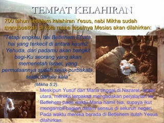 TEMPAT KELAHIRANTEMPAT KELAHIRAN
700 tahun sebelum kelahiran Yesus, nabi Mikha sudah700 tahun sebelum kelahiran Yesus, nabi Mikha sudah
menubuatkan di kota mana tepatnya Mesias akan dilahirkan:menubuatkan di kota mana tepatnya Mesias akan dilahirkan:
“Tetapi engkau, hai Betlehem Efrata,
hai yang terkecil di antara kaum2
Yehuda, dari padamu akan bangkit
bagi-Ku seorang yang akan
memerintah Israel, yang
permulaannya sudah sejak purbakala,
sejak dahulu kala"
Meskipun Yusuf dan Maria tinggal di Nazaret, Israel
utara, mereka terpaksa mengadakan perjalanan ke
Betlehem pada waktu Maria hamil tua, supaya ikut
mengambil bagian dalam sensus di seluruh negeri.
Pada waktu mereka berada di Betlehem itulah Yesus
dilahirkan.
(Mikha 5:2).
 