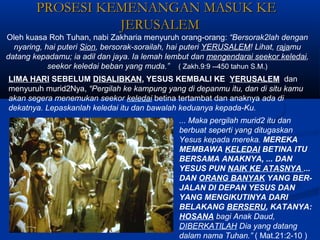 PROSESI KEMENANGAN MASUK KEPROSESI KEMENANGAN MASUK KE
JERUSALEMJERUSALEM
Oleh kuasa Roh Tuhan, nabi Zakharia menyuruh orang-orang: “Bersorak2lah dengan
nyaring, hai puteri Sion, bersorak-sorailah, hai puteri YERUSALEM! Lihat, rajamu
datang kepadamu; ia adil dan jaya. Ia lemah lembut dan mengendarai seekor keledai,
seekor keledai beban yang muda.” ( Zakh.9:9 --450 tahun S.M.)
... Maka pergilah murid2 itu dan
berbuat seperti yang ditugaskan
Yesus kepada mereka. MEREKA
MEMBAWA KELEDAI BETINA ITU
BERSAMA ANAKNYA, ... DAN
YESUS PUN NAIK KE ATASNYA ...
DAN ORANG BANYAK YANG BER-
JALAN DI DEPAN YESUS DAN
YANG MENGIKUTINYA DARI
BELAKANG BERSERU, KATANYA:
HOSANA bagi Anak Daud,
DIBERKATILAH Dia yang datang
dalam nama Tuhan.” ( Mat.21:2-10 )
LIMA HARI SEBELUM DISALIBKAN, YESUS KEMBALI KE YERUSALEM dan
menyuruh murid2Nya, “Pergilah ke kampung yang di depanmu itu, dan di situ kamu
akan segera menemukan seekor keledai betina tertambat dan anaknya ada di
dekatnya. Lepaskanlah keledai itu dan bawalah keduanya kepada-Ku.
 