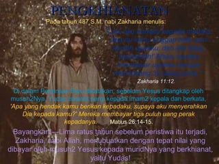 PENGKHIANATANPENGKHIANATAN
Pada tahun 487 S.M. nabi Zakharia menulis:
“Lalu aku berkata kepada mereka,
‘Jika itu kamu anggap baik, beri-
kanlah upahku, dan jika tidak,
biarkanlah!' Maka mereka
membayar upahku dengan
menimbang 30 uang perak."
Di dalam Perjanjian Baru dikatakan, sebelum Yesus ditangkap oleh
musuh2Nya, Yudas Iskariot pergi kepada imam2 kepala dan berkata,
'Apa yang hendak kamu berikan kepadaku, supaya aku menyerahkan
Dia kepada kamu?' Mereka membayar tiga puluh uang perak
kepadanya. Matius 26:14-15.
Bayangkan!—Lima ratus tahun sebelum peristiwa itu terjadi,
Zakharia, nabi Allah, menubuatkan dengan tepat nilai yang
dibayar oleh musuh2 Yesus kepada muridNya yang berkhianat,
yaitu Yudas!
Zakharia 11:12..
 