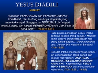 YESUS DIADILIYESUS DIADILI
“Sesudah PENAHANAN dan PENGHUKUMAN ia
TERAMBIL, dan tentang nasibnya siapakah yang
memikirkannya? Sungguh, ia TERPUTUS dari negeri
orang2 hidup, dan karena PEMBERONTAKAN UMAT-KU ia
kena tulah.“ Yesaya 53: 8
Pada proses pengadilan Yesus, Pilatus
bertanya kepada orang Yahudi,“ ’Maukah
kamu, supaya aku membebaskan raja
orang Yahudi bagimu?’ Mereka berteriak
pula: ‘Jangan Dia, melainkan Barabas!’ "
(Yoh.18:39)
Sesudah Pilatus menanyai Yesus, keluar-
lah ia mendapatkan orang Yahudi dan
tiga kali menyatakan: “AKU TIDAK
MENDAPATI KESALAHAN APAPUN
PADA-NYA." Keputusannya, YESUS
TIDAK BERSALAH atas semua tuduhan
kepadaNya. (Yoh.18:38 ; 19:4,6)
NUBUAT:NUBUAT:
 