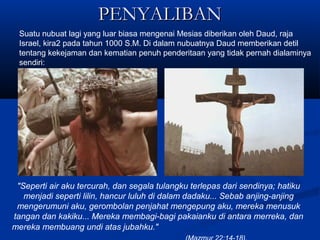 PENYALIBANPENYALIBAN
Suatu nubuat lagi yang luar biasa mengenai Mesias diberikan oleh Daud, raja
Israel, kira2 pada tahun 1000 S.M. Di dalam nubuatnya Daud memberikan detil
tentang kekejaman dan kematian penuh penderitaan yang tidak pernah dialaminya
sendiri:
"Seperti air aku tercurah, dan segala tulangku terlepas dari sendinya; hatiku
menjadi seperti lilin, hancur luluh di dalam dadaku... Sebab anjing-anjing
mengerumuni aku, gerombolan penjahat mengepung aku, mereka menusuk
tangan dan kakiku... Mereka membagi-bagi pakaianku di antara merreka, dan
mereka membuang undi atas jubahku."
 