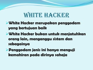WHITE HACKER
White Hacker merupakan penggodam
yang bertujuan baik
White Hacker bukan untuk menjatuhkan
orang lain, menganggu sistem dan
sebagainya
Penggodam jenis ini hanya menguji
kemahiran pada dirinya sahaja