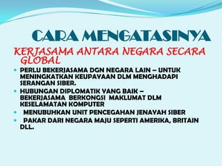 CARA MENGATASINYA
KERJASAMA ANTARA NEGARA SECARA
GLOBAL
PERLU BEKERJASAMA DGN NEGARA LAIN – UNTUK
MENINGKATKAN KEUPAYAAN DLM MENGHADAPI
SERANGAN SIBER.
HUBUNGAN DIPLOMATIK YANG BAIK –
BEKERJASAMA BERKONGSI MAKLUMAT DLM
KESELAMATAN KOMPUTER
MENUBUHKAN UNIT PENCEGAHAN JENAYAH SIBER
PAKAR DARI NEGARA MAJU SEPERTI AMERIKA, BRITAIN
DLL.