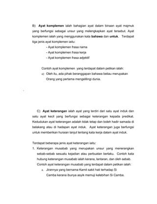 B)    Ayat komplemen ialah bahagian ayat dalam binaan ayat majmuk
    yang berfungsi sebagai unsur yang melengkapkan ayat tersebut. Ayat
    komplemen ialah yang menggunakan kata bahawa dan untuk. Terdapat
    tiga jenis ayat komplemen iaitu:
               - Ayat komplemen frasa nama
               - Ayat komplemen frasa kerja
               - Ayat komplemen frasa adjektif


            Contoh ayat komplemen yang terdapat dalam petikan ialah:
            a) Oleh itu, ada pihak beranggapan bahawa beliau merupakan
               Orang yang pertama mengelilingi dunia.


.




         C) Ayat keterangan ialah ayat yang terdiri dari satu ayat induk dan
    satu ayat kecil yang berfungsi sebagai keterangan kepada predikat.
    Kedudukan ayat keterangan adalah tidak tetap dan boleh hadir samada di
    belakang atau di hadapan ayat induk. Ayat keterangan juga berfungsi
    untuk memberikan huraian lanjut tentang kata kerja dalam ayat induk.


    Terdapat beberapa jenis ayat keterangan iaitu:
    1. Keterangan musabab yang merupakan unsur yang menerangkan
         sebab-sebab sesuatu kejadian atau perbuatan berlaku. Contoh kata
         hubung keterangan musabab ialah kerana, lantaran, dan oleh sebab.
         Contoh ayat keterangan musabab yang terdapat dalam petikan ialah:
            a. Jirannya yang bernama Kamit sakit hati terhadap Si
               Camba kerana ibunya asyik memuji kelebihan Si Camba.
 
