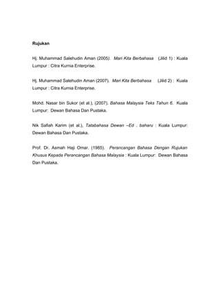 Rujukan


Hj. Muhammad Salehudin Aman (2005). Mari Kita Berbahasa     (Jilid 1) : Kuala
Lumpur : Citra Kurnia Enterprise.


Hj. Muhammad Salehudin Aman (2007). Mari Kita Berbahasa     (Jilid 2) : Kuala
Lumpur : Citra Kurnia Enterprise.


Mohd. Nasar bin Sukor (et al.), (2007). Bahasa Malaysia Teks Tahun 6. Kuala
Lumpur: Dewan Bahasa Dan Pustaka.


Nik Safiah Karim (et al.), Tatabahasa Dewan –Ed . baharu : Kuala Lumpur:
Dewan Bahasa Dan Pustaka.


Prof. Dr. Asmah Haji Omar. (1985).   Perancangan Bahasa Dengan Rujukan
Khusus Kepada Perancangan Bahasa Malaysia : Kuala Lumpur: Dewan Bahasa
Dan Pustaka.
 