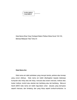 NAMA KHAS
                  TAK HIDUP




      Kata Nama Khas Yang Terdapat Dalam Petikan Muka Surat 132-133,
      Bahasa Malaysia Teks Tahun 6




      Kata Nama Am


      Kata nama am ialah perkataan yang merujuk benda, perkara atau konsep
yang umum sifatnya.     Kata nama am boleh dibahagikan kepada beberapa
kumpulan iaitu hidup atau tak hidup, manusia atau bukan manusia, institusi atau
bukan institusi, konkrit atau abstrak dan berbilang atau tak berbilang. Menurut
Asraf (2007) kata nama am boleh digunakan untuk sesuatu yang bernyawa
seperti manusia, dan binatang, dan yang hidup seperti tumbuh-tumbuhan. Ia
 