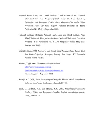 National Heart, Lung, and Blood Institute, Third Report of the National
      Cholesterol Education Program (NCEP) Expert Panel on Detection,
      Evaluation, and Treatment of High Blood Cholesterol in Adults (Adult
      Treatment Panel III) Final Report. National Institutes of Health
      Publication No. 02-5215. September 2002.

National Institutes of Health National Heart, Lung, and Blood Institute. High
      BloodCholesterol, What you need to know?National Cholesterol Education
      Program.   NIH Publication No. 05-3290 Originally printed May 2001
      Revised June 2005.

Soeharto, Iman, 2002, Kolesterol dan Lemak Jahat Kolesterol dan Lemak Baik
      dan ProsesTerjadinya Serangan Jantung dan Stroke, PT Gramedia
      Pustaka Utama, Jakarta.

Susanto, Yugo, 2007. Obat-ObatAntihiperlipidemik.
      http://www.yugosusanto.com/wp-
      content/uploads/2012/02/Antihiperlipidemia.pdf
      Diaksestanggal 11 Nopember 2012

Sutedjo,A.Y, 2008, Buku Saku Mengenal Penyakit Melalui Hasil Pemeriksaan
      Laboratorium, Amara Books, Yogyakarta, hal 84-88.

Yuan, G., Al-Shali, K.Z., dan Hegele, R.A., 2007, Hypertriglyceridemia:Its
      Etiology, Effects and Treatment, Canadian Medical Association Journal,
      176(8), 1113-1117.
 