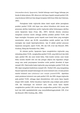 (intermediate-density lipoprotein). Setelah beberapa menit hingga beberapa jam
berada di dalam plasma, IDL dikonversi oleh lipase hepatik menjadi partikel LDL
yang berukuran lebih kecil dan dengan kerapatan lebih besar (Dale dan Federman,
2003).
         Peningkatan kadar trigliserida dalam darah terjadi akibat peningkatan
produksi partikel VLDL oleh hepar atau sekresi kilomikron oleh intestin atau
penurunan aktifitas katabolisme perifer trigliserida akibat berkurangnya aktifitas
enzim lipoprotein lipase (Yuan, dkk., 2007). Individu obesitas umumnya
mengalami resistensi insulin sehingga aktifitas produksi partikel VLDL oleh
hepar meningkat. Kecepatan uptake hepatik asam lemak bebas yang meningkat
menstimulasi sekresi apo B-100, menyebabkan jumlah partikel apo B-100
meningkat dan terjadi hipertrigliseridemia. Apo B adalah partikel penyusun
lipoprotein aterogenik, seperti VLDL, IDL dan LDL (Carr dan Brunzell, 2004;
Ginsberg, Zhang dan Hernandez-Ono, 2006).
         Di sirkulasi perifer, lipoprotein lipase menghidrolisis trigliserida yang
terkandung dalam VLDL, menghasilkan partikel VLDL yang lebih kecil dan lebih
rapat, partikel IDL dan asam lemak bebas. Pada kondisi normal, asam lemak
bebas tersebut diambil oleh otot dan jaringan adiposa dan digunakan sebagai
energi atau untuk penyimpanan kemudian residu partikel dirombak di hepar
menjadi LDL. Pada kondisi kadar trigliserida yang meningkat, partikel VLDL dan
IDL dapat mengalami katabolisme menjadi LDL. Partikel LDL yang mengandung
banyak trigliserida menjadi kekurangan inti enzim kolesteril ester, di mana protein
transfer kolesteril ester (cholesteryl ester transfer protein/CETP)     diperlukan
untuk pertukaran kolesterol ester pada partikel LDL dan HDL dengan trigliserida
pada partikel VLDL sehingga dapat dimetabolisme oleh enzim lipase hepatik
dengan lebih mudah. Akibat banyaknya trigliserida yang terdapat pada partikel
LDL dan kekurangan inti kolesteril ester, maka enzim lipase hepatik
menghidrolisis partikel LDL tersebut dan menghasilkan partikel LDL yang lebih
kecil dan lebih rapatdanhalinilah yang menyebabkantingginyakadar LDL (Carr
dan Brunzell, 2004; Ginsberg, dkk., 2006).
 