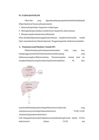 IV. FARMAKOTERAPI

       Obat-obat      yang      digunakandalampengobatankelebihanlipidadarah
(Hiperlipidemia) biasanyaditujukanuntuk :
1. Menurunkanproduksi lipoprotein olehjaringan
2. Meningkatkanperombakan (katabolisme) lipoprotein dalam plasma
3. Mempercepatbersihankolesteroldaritubuh
Obat-obatdapatdigunakantunggalataukombinasi, tetapiharusdisertaidiet     rendah
lipid, terutamakolesteroldanlemakjenuh. Penggolonganobat-obatkolesteroladalah :

A. NiasinatauAsamNikotinat (vitamin B7)
       Obatinimempunyaikemampuanmenurunkan             lipid    yang         luas,
tetapipenggunaandalamklinikterbataskarenaefeksamping                         yang
tidakmenyenangkan.Mekanismekerja      :Niasinmerupakan     vitamin   larut    air,
menghambatlipolisistrigiliseridamenjadiasamlemakbebas.          Di           hati,




asamlemakbebasdigunakansebagaibahansintesistrigliserida                      yang
selanjutnyasenyawainidiperlukanuntuksintesis                     VLDL.VLDL
selanjutnyadigunakanuntuksintesis
LDL.Dengandemikianobatinidapatmenurunkankadartrigiliserida (dalam VLDL)
dankolesterol                (dalam                 VLDL                      dan
 