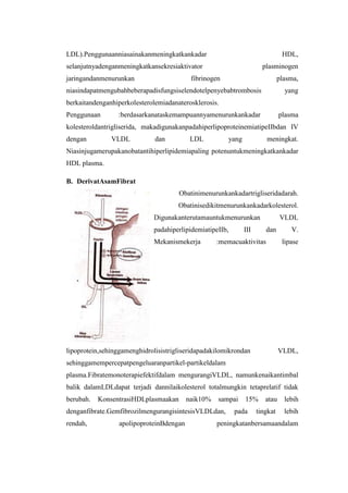 LDL).Penggunaanniasainakanmeningkatkankadar                                     HDL,
selanjutnyadenganmeningkatkansekresiaktivator                          plasminogen
jaringandanmenurunkan                      fibrinogen                          plasma,
niasindapatmengubahbeberapadisfungsiselendotelpenyebabtrombosis                  yang
berkaitandenganhiperkolesterolemiadanaterosklerosis.
Penggunaan       :berdasarkanataskemampuannyamenurunkankadar                   plasma
kolesteroldantrigliserida, makadigunakanpadahiperlipoproteinemiatipeIIbdan IV
dengan         VLDL           dan          LDL          yang            meningkat.
Niasinjugamerupakanobatantihiperlipidemiapaling potenuntukmeningkatkankadar
HDL plasma.

B. DerivatAsamFibrat
                                      Obatinimenurunkankadartrigliseridadarah.
                                      Obatinisedikitmenurunkankadarkolesterol.
                             Digunakanterutamauntukmenurunkan                  VLDL
                             padahiperlipidemiatipeIIb,        III      dan        V.
                             Mekanismekerja         :memacuaktivitas            lipase




lipoprotein,sehinggamenghidrolisistrigliseridapadakilomikrondan                VLDL,
sehinggamempercepatpengeluaranpartikel-partikeldalam
plasma.Fibratemonoterapiefektifdalam mengurangiVLDL, namunkenaikantimbal
balik dalamLDLdapat terjadi dannilaikolesterol totalmungkin tetaprelatif tidak
berubah.   KonsentrasiHDLplasmaakan       naik10%   sampai     15%      atau     lebih
denganfibrate.GemfibrozilmengurangisintesisVLDLdan,       pada       tingkat     lebih
rendah,           apolipoproteinBdengan             peningkatanbersamaandalam
 