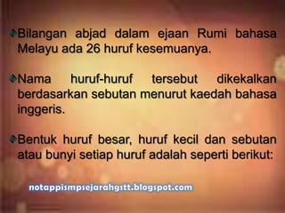 Bilangan abjad dalam ejaan Rumi bahasa
Melayu ada 26 huruf kesemuanya.
Nama huruf-huruf tersebut dikekalkan
berdasarkan sebutan menurut kaedah bahasa
inggeris.
Bentuk huruf besar, huruf kecil dan sebutan
atau bunyi setiap huruf adalah seperti berikut:
 