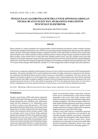 PENGGUNAAN ALGORITMA GENETIKA UNTUK OPTIMASI JARINGAN
NEURAL BUATAN-FUZZY DAN APLIKASINYA PADA SISTEM
PENCIUMAN ELEKTRONIK
Benyamin Kusumoputro dan Ponix Irwanto
Laboratorium Kecerdasan Komputasional, Fakultas Ilmu Komputer, Universitas Indonesia, Depok, 16424
E-mail: kusumo@cs.ui.ac.id
Abstrak
Dalam makalah ini, penulis membahas dan memperkenalkan sebuah metodologi pencaharian struktur arsitektur Jaringan
Neural Buatan propagasi balik berbasis fuzzy (JNB-Fuzzy) yang optimal dengan menggunakan algoritma genetika. Optimasi
struktur jaringan neural dapat dilakukan dengan memperkecil jumlah neuron dalam lapis tersembunyi atau jumlah bobot
dalam jaringan neural. Dalam makalah ini penulis membuat optimasi struktur jaringan dengan memperkecil jumlah bobot
dalam jaringan, karena jumlah bobot ini jauh lebih besar daripada jumlah neuron yang ada. Jaringan neural yang telah
dioptimasi ini kemudian digunakan sebagai subsistem pengenal pola pada Sistem Penciuman Elektronik yang dikembangkan
oleh penulis. Hasil eksperimen dengan menggunakan jaringan ini menunjukkan peningkatan derajat pengenalan sistem, dari
70,4% pada struktur jaringan tidak dioptimasi, menjadi 85,2% bila menggunakan struktur jaringan yang telah dioptimasi.
Abstract
In this article we proposed a method for optimizing the structure of a fuzzy artiﬁcial neural networks (FANN) through genetic
algorithms. This genetic algorithm (GA) is used to optimize the number of weight connections in a neural network structure,
by evolutionary calculating the ﬁtness function of those structures as individuals in a population. This fuzzy neural is then
applied as the pattern recognition in our developed odor recognition system. Experimental results show that the optimized
neural system provides higher recognition capability compare with that of unoptimized neural system. Recognition rate of the
unoptimized neural structure is 70.4% and could be increased up to 85.2% in the optimized neural system. It is also shown
that the computational cost of the optimized structure of neural system is also lower than the unoptimized structure.
Keywords: Optimizing, artiﬁcial neural network, fuzzy logical, genetic algorithm, electric sensing system.
Pendahuluan
Jaringan neural buatan (JNB) telah banyak digunakan
untuk menyelesaikan beberapa persoalan yang berkaitan
dengan pengenalan pola, klasiﬁkasi pola, aproksimasi
fungsi dan lain sebagainya [1-5]. Berdasarkan disain
arsitektur jaringan yang dipergunakan, JNB dapat
digolongkan dalam dua bagian besar, yaitu jaringan neural
dengan disain arsitektur yang bersifat statis dan jaringan
neural yang mempunyai disain arsitektur adaptif. Salah
satu jaringan neural yang termasuk dalam golongan
jaringan neural dengan arsitektur statis adalah perceptron
lapis jamak (multi-layer perceptron:MLP). Jaringan MLP
mempunyai banyak sekali bobot keterhubungan, karena
setiap neuron pada setiap lapis akan berhubungan dengan
setiap neuron pada lapis berikutnya. Jaringan perceptron
lapis jamak telah terbukti mampu membuat aproksimasi
fungsi non-matematik dengan sangat baik, terutama
karena proses pembelajarannya yang bersifat dengan
pengarahan (supervised). Akan tetapi, jaringan neural
seperti ini mempunyai kelemahan berkaitan dengan disain
arsitektur jaringannya. Jika ukuran jaringan terlalu kecil,
maka tingkat (derajat) pengenalan sistem akan cenderung
menjadi semakin rendah, sedangkan apabila ukuran
jaringan terlalu besar, biasanya jaringan akan mempunyai
tingkat generalisasi yang tidak terlalu tinggi.
Jaringan neural pada dasarnya melakukan pemetaan
atau mencari fungsi aproksimasi non-matematik dari
sejumlah pasangan pelatihan yang berupa sekumpulan
vektor masukan dan sekumpulan vektor target-keluaran.
Pada jaringan neural berbasis logika fuzzy, fungsi
aproksimasi non-matematik ini berupa sistem untuk dapat
menarik kesimpulan berdasarkan operasi fuzzy, yang
direpresentasikan dalam bentuk aturan jika–maka [6,7].
MAKARA, SAINS, VOL. 6, NO. 1, APRIL 2002
1
 