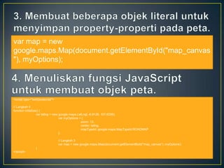 var map = new
google.maps.Map(document.getElementById("map_canvas
"), myOptions);

<script type="text/javascript">
// Langkah 4
function initialize() {
var latlng = new google.maps.LatLng( -6.9128, 107.6206);
var myOptions = {
zoom: 13,
center: latlng,
mapTypeId: google.maps.MapTypeId.ROADMAP
};
// Langkah 3
var map = new google.maps.Map(document.getElementById("map_canvas"), myOptions);
}
</script>

 