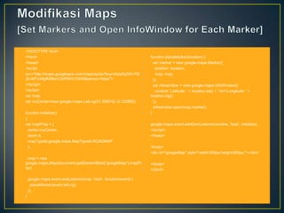 •
•
•
•
•
•
•
•
•

<!DOCTYPE html>
<html>
<head>
<script
src="http://maps.googleapis.com/maps/api/js?key=AIzaSyDKV7t2
2h-MTicAfgfKMbxV2bPtWit1GW8&sensor=false">
</script>
<script>
var map;
var myCenter=new google.maps.LatLng(51.508742,-0.120850);

•
•
•
•
•
•
•

function initialize()
{
var mapProp = {
center:myCenter,
zoom:5,
mapTypeId:google.maps.MapTypeId.ROADMAP
};

•

map = new
google.maps.Map(document.getElementById("googleMap"),mapPr •
op);
•

•
•
•
•

google.maps.event.addListener(map, 'click', function(event) {
placeMarker(event.latLng);
});
}

•
•
•
•
•
•
•
•
•
•

function placeMarker(location) {
var marker = new google.maps.Marker({
position: location,
map: map,
});
var infowindow = new google.maps.InfoWindow({
content: 'Latitude: ' + location.lat() + '<br>Longitude: ' +
location.lng()
});
infowindow.open(map,marker);
}

•
•
•

google.maps.event.addDomListener(window, 'load', initialize);
</script>
</head>

•
•

<body>
<div id="googleMap" style="width:600px;height:600px;"></div>
</body>
</html>

 