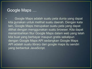 Google Maps …
•

Google Maps adalah suatu peta dunia yang dapat
kita gunakan untuk melihat suatu daerah. Dengan kata
lain, Google Maps merupakan suatu peta yang dapat
dilihat dengan menggunakan suatu browser. Kita dapat
menambahkan fitur Google Maps dalam web yang telah
kita buat yang berbayar maupun gratis sekalipun
dengan Google Maps API sedangkan Google Maps
API adalah suatu library dari google maps itu sendiri
yang berbentuk JavaScript.

 
