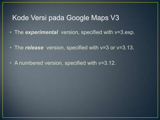 Kode Versi pada Google Maps V3
• The experimental version, specified with v=3.exp.
• The release version, specified with v=3 or v=3.13.
• A numbered version, specified with v=3.12.

 