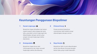 Keuntungan Penggunaan Biopolimer
1 Ramah Lingkungan ♻️
Biopolimer dapat dihasilkan dari bahan
organik seperti sabut kelapa dan gula
tebu, yang lebih ramah lingkungan jika
dibandingkan dengan semen yang
sangat merusak lingkungan ketika
diproduksi.
2 Efisiensi Energi ⚡
Proses produksi biopolimer
memerlukan lebih sedikit energi
dibandingkan dengan semen.
3 Biodegradable 🌍
Biopolimer dapat diurai oleh
mikroorganisme dan tidak merusak
lingkungan sekitar jika dibuang.
4 Biaya Rendah 💰
Biopolimer lebih murah dibandingkan
semen jika dibuat di tempat dengan
bahan baku yang mudah diperoleh.
 