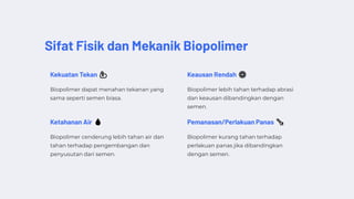 Sifat Fisik dan Mekanik Biopolimer
Kekuatan Tekan 💪
Biopolimer dapat menahan tekanan yang
sama seperti semen biasa.
Keausan Rendah ⚙️
Biopolimer lebih tahan terhadap abrasi
dan keausan dibandingkan dengan
semen.
Ketahanan Air 💧
Biopolimer cenderung lebih tahan air dan
tahan terhadap pengembangan dan
penyusutan dari semen.
Pemanasan/Perlakuan Panas 🌡️
Biopolimer kurang tahan terhadap
perlakuan panas jika dibandingkan
dengan semen.
 