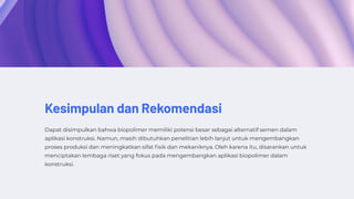 Kesimpulan dan Rekomendasi
Dapat disimpulkan bahwa biopolimer memiliki potensi besar sebagai alternatif semen dalam
aplikasi konstruksi. Namun, masih dibutuhkan penelitian lebih lanjut untuk mengembangkan
proses produksi dan meningkatkan sifat fisik dan mekaniknya. Oleh karena itu, disarankan untuk
menciptakan lembaga riset yang fokus pada mengembangkan aplikasi biopolimer dalam
konstruksi.
 
