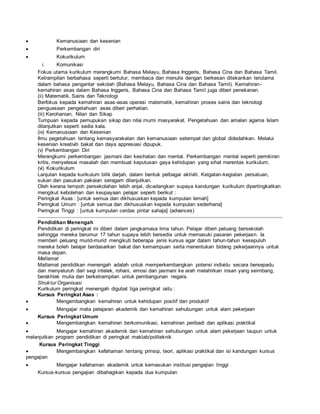  Kemanusiaan dan kesenian
 Perkembangan diri
 Kokurikulum
i. Komunikasi
Fokus utama kurikulum merangkumi Bahasa Melayu, Bahasa Inggeris, Bahasa Cina dan Bahasa Tamil.
Ketrampilan berbahasa seperti bertutur, membaca dan menulis dengan berkesan ditekankan terutama
dalam bahasa pengantar sekolah (Bahasa Melayu, Bahasa Cina dan Bahasa Tamil). Kemahiran-
kemahiran asas dalam Bahasa Inggeris, Bahasa Cina dan Bahasa Tamil juga diberi penekanan.
(ii) Matematik, Sains dan Teknologi
Berfokus kepada kemahiran asas-asas operasi matematik, kemahiran proses sains dan teknologi
penguasaan pengetahuan asas diberi perhatian.
(iii) Kerohanian, Nilan dan Sikap
Tumpuan kepada pemupukan sikap dan nilai murni masyarakat. Pengetahuan dan amalan agama Islam
dilanjutkan seperti sedia kala.
(iv) Kemanusiaan dan Kesenian
Ilmu pegetahuan tentang kemasyarakatan dan kemanusiaan setempat dan global didedahkan. Melalui
kesenian kreativiti bakat dan daya appresiasi dipupuk.
(v) Perkembangan Diri
Merangkumi perkembangan jasmani dan kesihatan dan mental. Perkembangan mental seperti pemikiran
kritis, menyelesai masalah dan membuat keputusan gaya kehidupan yang sihat merentas kurikulum.
(vi) Kokurikulum
Lanjutan kepada kurikulum bilik darjah, dalam bentuk pelbagai aktiviti. Keigatan-kegiatan persatuan,
sukan dan pasukan pakaian seragam dilanjutkan.
Oleh kerana tempoh persekolahan lebih anjal, dicadangkan supaya kandungan kurikulum dipertingkatkan
mengikut kebolehan dan keupayaan pelajar seperti berikut :
Peringkat Asas : [untuk semua dan dikhususkan kepada kumpulan lemah]
Peringkat Umum : [untuk semua dan dikhususkan kepada kumpulan sederhana]
Peringkat Tinggi : [untuk kumpulan cerdas pintar sahaja] (advances)
Pendidikan Menengah
Pendidikan di peringkat ini diberi dalam jangkamasa lima tahun. Pelajar diberi peluang bersekolah
sehingga mereka berumur 17 tahun supaya lebih bersedia untuk memasuki pasaran pekerjaan. Ia
memberi peluang murid-murid mengikuti beberapa jenis kursus agar dalam tahun-tahun kesepuluh
mereka boleh belajar berdasarkan bakat dan kemampuan serta menentukan bidang pekerjaannya untuk
masa depan.
Matlamat
Matlamat pendidikan menengah adalah untuk memperkembangkan potensi individu secara bersepadu
dan menyeluruh dari segi intelek, rohani, emosi dan jasmani ke arah melahirkan insan yang seimbang,
berakhlak mulia dan berketrampilan untuk pembangunan negara.
Struktur Organisasi
Kurikulum peringkat menengah digubal tiga peringkat iaitu :
Kursus Peringkat Asas :
 Mengembangkan kemahiran untuk kehidupan positif dan produktif
 Mengajar mata pelajaran akademik dan kemahiran sehubungan untuk alam pekerjaan
Kursus Peringkat Umum
 Mengembangkan kemahiran berkomunikasi, kemahiran peribadi dan aplikasi praktikal
 Mengajar kemahiran akademik dan kemahiran sehubungan untuk alam pekerjaan taupun untuk
melanjutkan program pendidikan di peringkat maktab/politeknik
Kursus Peringkat Tinggi
 Mengembangkan kefahaman tentang prinsip, teori, aplikasi praktikal dan isi kandungan kursus
pengajian
 Mengajar kefahaman akademik untuk kemasukan institusi pengajian tinggi
Kursus-kursus pengajian dibahagikan kepada dua kumpulan
 