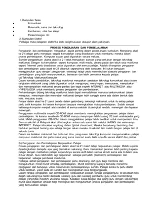 1. Kumpulan Teras
 Komunikasi
 Matematik, sains dan teknologi
 Kerohanian, nilai dan sikap
 Perkembangan diri
2. Kumpulan Elektif
Pelbagai mata pelajaran elektif ke arah pengkhususan ataupun alam pekerjaan.
PROSES PENGAJARAN DAN PEMBELAJARAN
Pengajaran dan pembelajaran merupakan aspek penting dalam pelaksanaan kurikulum. Menjelang abad
ke 21 pelajar perlu mendapat segala kemudahan yang disediakan untuk membantu mereka dalam
proses pembelajaran. Komputer sudah pasti digunakan secara meluas.
Sumber pengetahuan utama abad ke 21 kelak merupakan sumber yang berkaitan dengan teknologi
maklumat. Dengan itu kemudahan seperti komputer, multi media, cekera padat dan lebuh raya maklumat
seperti 'internet' perlu disediakan untuk digunakan oleh semua pelajar. Adalah diharapkan pengajaran
dan pembelajaran pada abad ke 21 dibantuk sepenuhnya oleh komputer. Ini bukan bertujuan
menggantukan guru dengan penggunaan teknologi tetapi untuk menimbulkan suasana pengajaran dan
pembelajaran yang lebih menyeronokkan, berkesan dan lebih bermakna kepada pelajar.
(a) Teknologi Maklumat/Komputer
Dalam konteks pendidkkan, teknologi maklumat merupakan peralatan teknologi komunikasi atau sistem
rangkaian elektronik yang boleh digunakan untuk mengumpul, menyimpan, memproses, menyalurkan
dan menyampaikan maklumat secara pantas dan tepat seperti INTERNET atau MULTIMEDIA atau
HYPERMEDIA untuk membantu proses pengajaran dan pembelajaran.
Perkembangan bidang teknologi maklumat telah dapat memudahkan manusia berkomunikasi dalam
mengurus, menyimpan dan menyebar maklumat dengan lebih canggih sama ada dalam bentuk data
teks, imej atau suara.
Pelajar dalam abad ke 21 pasti berada dalam gelombang teknologi maklumat, untuk itu setiap pelajar
perlu celik komputer. Ini kerana komputer beupaya meningkatkan mutu pembelajaran. Sudah sampai
ketikanya komputer menjadi alat standard di semua sekolah di peringkat rendah, menengah dan lepasan
menengah.
Penggunaan multimedia seperti CD-ROM dapat membantu meningkatkan penguasaan pelajar dalam
pembelajaran. Ini kerana sesebuah CD-ROM mampu menyimpan lebih kurang 20 buah ensklopedia yang
tebal. Malah penggunaan CD-ROM dalam menggalakkan pelajar lebih berdikari untuk memperolehi ilmu.
Semua sekolah di Malaysia akan dihubungkan antara satu sama lain melalui JARING dan seterusnya
INTERNET. Pelajar kita akan tergolong dalam 'global classroom'. Mereka berpeluang bersidang dan
bertukar pendapat tentang apa sahaja dengan rakan mereka di sekolah lain malah dengan pelajar lain di
seluruh dunia.
Dalam era ledakan maklumat dan timbunan ilmu, pengunaan teknologi komputer menyemarakkan pelajar
menyusun maklumat dan pada masa yang sama mencari suatu fakta spesifik secara efektif dan pantas.
(b) Pengajaran dan Pembelajaran Berpusatkan Pelajar
Proses pengajaran dan pembelajaran dalam abad ke 21 masih tetap berpusatkan pelajar. Malah ia perlu
dipertingkatkan dariapda apa yang diamalkan sekarang. Guru memainkan peranan lebih penting kepada
pelajar dengan melibatkan pelajar sepenuhnya secara aktif dalam semua aktiviti sama ada di dalam atau
di luar darjah. Guru lebih-lebih lagi berperanan sebagai pemudah (fasilitator) pembelajaran dan
berperanan sebagai pembekal maklumat.
Pelbagai aktiviti pengajaran dan pembelajaran perlu dirancang oleh guru bagi membina dan
mengukuhkan minat murid terhadap pembelajaran. Murid dibimbing supaya bersedia menerima
pengajaran dan berupaya untuk meneruskan pembelajarannya sendiri. Pelajar ketika itu perlu dilatih
untuk berdikari, yakin pada diri sendiri dan meningkatkan rasa tanggungjawab.
Dalam rangka pengajaran dan pembelajaran berpusatkan pelajar, tenaga pengajar/guru di sesebuah bilik
darjah sekurangnnya terdiri daripada seorang guru dan seorang pembantu guru untuk membimbing
pelajar yang tidak melebihi 25 orang pelajar. Keadaan kelas dengan dua orang guru dengan sekelompok
murid patut dijadikan amalan bagi meningkat dan mengukuhkan proses pengajaran dan pembelajaran
yang berpusatkan pelajar.
 