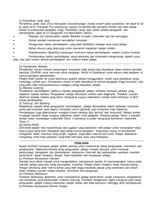 (c) Pendidikan Jarak Jauh
Pendidikan Jarak Jauh (PJJ) merupakan kesinambungan inovasi kreatif dalam pendidikan diri abad ke 20
ke abad ke 21. Peluasan PJJ seharusnya sampai ke sekolah dari peringkat rendah lagi tidak sahaja
terhad di pusat-pusat pengajian tinggi. Pendidikan Jarak Jauh dalam proses pengajaran dan
pembelajaran abad ke 21 mengambil kira faktor-faktor berikut :
 Bilangan hari persekolahan adalah fleksibel (mungkin tidak lebih tiga hari seminggu)
 Setiap sekolah mempunyai kemudahan komputer
 Penggunaan bahan pembelajaran yang telah diterbitkan sebagai asas untuk pelajar
 Bahan khusus yang terancang untuk memenuhi keperluan belajar individu
 Kebolehubahan (flexibility) kandungan kurikulum bahan pembelajaran melalui struktur modular
 Pembentukan bahan pembelajaran yang terancang dan sistematik mengandungi objektif yang
jelas, alat ujian kendiri, aktkviti pembelajaran dan maklum balas pelajar.
(d) Pendekatan Modular
Pendekatan secara modular berperingkat kesukaran bagi setiap tajuk disediakan dalam bentuk bercetak
dan/atau CD-ROM untuk satu-satu tahun pengajian. Modul ini disediakan untuk semua mata pelajaran di
semua peringkat persekolahan.
Pelajar boleh beralih ke modul berikutnya apabila selesai menggunakan modul yang disediakan tanpa
menunggu arahan guru. Pendekatan modul ini telah diamalkan di institusi pengajian tinggi tempatan. Apa
yang perlu ialah menyesuaikannya mengikut tahap kebolehan pelajar.
(e) Mastery Learning
Pendekatan pembelajaran berfokus kepada penguasaan pelajar terhadap sesauatu perkara yang
diajarkan kepada mereka. Penguasaan pelajar ditentukan melalui ujian diagnostik. Tindakan susulan
diberikan kepada mereka yang belum menguasai supaya kelemahan mereka tidak terhimpun di akhir
setiap pembelajaran.
(f) 'Tracking' dan 'Banding'
Bergantung kepada tahap penguasaan pembelajaran, pelajar ditempatkan dalam beberapa kumpulan
sama ada kumpulan asas (basic), kumpulan umum (general) atau kumpulan maju (advance).
Pembelajaran juga dilaksanakan mengikut sistem banding iaitu 'vertical' dan 'horizontal'. Melalui sistem
ini pelajar berubah kelas mengikut kebolehan dalam mata pelajaran. Misalnya pelajar Tahun 2 sekolah
rendah boleh mempelajari matematik Tahun 3 sekiranya ia sudah menguasai kemahiran matematik
Tahun 2.
(g) Sistem Kredit
Unit kredit adalah nilai masa/tempoh dan tugasan yang diperlukan oleh pelajar untuk menyiapkan kerja-
kerja kursus yang telah ditetapkan bagi setiap kursus pengajian. Kerja-kerja kursus ini termasuklah
menghadiri kelas, membuat kerja projek, tugasan, kerja-kerja makmal dan amali. Pelajar dibenarkan
mengulang mata-mata pelajaran yang tidak mencapai asas yang ditetapkan.
PENILAIAN
Aspek penilaian kemajuan pelajar adalah penting untuk menentukan tahap penguasaan, kemahiran dan
penghayatan. Maklumat tentang tahap penguasaan pelajar menjadi petunjuk untuk membuat
perancangan pengajaran dan pembelajaran seterusnya. Alat-alat dan perkaedahan penilaian mestilah
benar-benar dapat mengukur dengan tepat kebolehan dan keupayaan pelajar.
(a) Penilaian Berasaskan Sekolah
Sekolah terus diberi mandat untuk mengendalikan penilaiannya sendiri. Ini memandangkan hanya pihak
sekolah sahaja yang tahu tahap pencapaian muridnya. Pelajar dinilai mengikut tahap masing-masing.
Pelajar cemerlang akan naik ke tahap yang lebih tinggi manakala pelajar yang sederhana dan lemah
diberi tindakan susulan melalui program pemulihan dan pengayaan.
(b) Penilaian Berterusan
Penilaian berterusan dijalankan untuk mempastikan pelajar benar-benar sudah menguasai pengetahuan
dan kemahiran yang dikehendaki (mastery learning). Penilaian bertgerusan dapat mengenal pasti tahap
penguasaan pelajar supaya kelemahan pelajar diatasi dan tidak terhimpun sehingga akhir pembelajaran.
(c) Penilaian Berasaskan Elemen Subjek
 