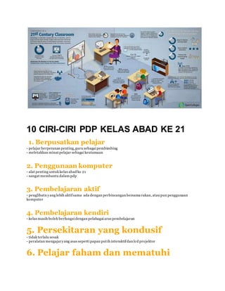 10 CIRI-CIRI PDP KELAS ABAD KE 21
1. Berpusatkan pelajar
- pelajar berperanan penting,guru sebagai pembimbing
- meletakkan minat pelajar sebagai keutamaan
2. Penggunaan komputer
- alat penting untuk kelas abad ke 21
- sangat membantu dalam pdp
3. Pembelajaran aktif
- penglibatn yang lebih aktifsama ada dengan perbincangan bersama rakan, atau pun penggunaan
komputer
4. Pembelajaran kendiri
- kelas masih boleh berfungsi dengan pelabagai aras pembelajaran
5. Persekitaran yang kondusif
- tidak terlalu sesak
- peralatan mengajaryang asas seperti papan putih interaktifdan lcd projektor
6. Pelajar faham dan mematuhi
 