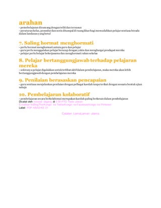 arahan
- pemebelajaran dirancang dengan teliti dan tersusun
- peraturan kelas, prosedurdan notis ditampal di ruang khas bagi memudahkan pelajarsentiasa berada
dalam landasan yang betul
7. Saling hormat menghormati
- perlu hormat menghormati antara guru dan pelajar
- guru perlu menggalakan pelajar berucap dengan yakin dan menghargai pendapat mereka
- pelajar perlu belajar bekerjasama dan menghormati rakan sekelas
8. Pelajar bertanggungjawab terhadap pelajaran
mereka
- sekiranya pelajar digalakkan untuk terlibat aktifdalam pembelajaran, maka mereka akan lebih
bertanggungjawabdengan pembelajaran mereka
9. Penilaian berasaskan pencapaian
- guru sentiasa menjalankan penilaian dengan pelbagai kaedah tanpa terikat dengan sesuatu bentuk ujian
sahaja
10. Pembelajaran kolaboratif
- pembelajaran secara berkolaborasi merupakan kaedah paling berkesan dalam pembelajaran
Dicatat oleh roswadi dagang di 6:58 PTG Tiada ulasan:
E-melkan IniBlogThis!Kongsi ke TwitterKongsi ke FacebookKongsi ke Pinterest
Label: PDP ABAD KE 21
Catatan LamaLaman utama
 