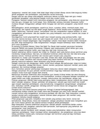 Jawapannya, kreativiti dan inovasi tidak boleh diajar tetapi ia boleh diterap secara tidak langsung melalui
aktiviti pengajaran dan pembelajaran yang dilakukan secara terancang.
Dengan kata lain apa sahaja mata pelajaran kedua-dua elemen itu boleh diajar oleh guru melalui
pendekatan pengajaran yang berpusat kepada murid atau student centre.
Pengajaran berpusat kepada murid maksudnya pengajaran dan pembelajaran yang dilakukan secara dua
hala iaitu guru mengajar dan murid belajar. Guru dikehendaki sentiasa mencabar keupayaan berfikir
muridnya dengan menggunakan pelbagai teknik mengajar dan alat bantu pengajaran yang menarik minat
murid.
Mempelbagaikan aktiviti pembelajaran seperti kuiz, forum, syarahan, bahas, membuat projek, kerja
berkumpulan dan tugasan luar bilik darjah sangat digalakkan. Aktiviti tersebut akan menggalakkan murid
berfikir, berbincang, membuat rujukan, menyediakan nota dan menghasilkan tugasan tersebut. Ini akan
menggalakkan percambahan idea dan dapatan baru yang melibatkan unsur-unsur kreativiti dan inovasi di
kalangan murid.
Sesungguhnya murid yang kreatif dan inovatif akan menjadi seorang yang sentiasa berfikir, ingin
mencipta, bercita-cita besar, berani dan yakin kepada diri sendiri. Inilah ciri-ciri murid yang perlu kita
lahirkan untuk menjadi warganegara bagi menghadapi cabaran masa depan terutama dalam memasuki
era 2020. Bagi menanganinya tidak menghairankan mengapa kerajaan berbelanja besar dalam Bajet
2013 untuk pendidikan.
Di samping itu Perdana Menteri, Datuk Seri Najib Tun Razak telah memberi peruntukan tambahan
sebanyak RM500 juta kepada Kementerian Pelajaran bagi melaksanakan aktiviti latihan guru yang
berfokus kepada kemahiran berfikir aras tinggi atau high order thinking skills.
Apakah sebenarnya definisi kreativiti dan inovasi itu. Kreativiti ialah suatu bentuk proses pemikiran yang
mendorong mengeneralisasi idea baru. Ia melibatkan kombinasi antara idea baru dan idea lama yang
diproses semula, membuat pemilihan dan menukar ganti menjadi suatu yang baru.
Sementara itu, inovasi pula merupakan suatu idea, amalan atau objek yang dianggap baru dan yang
lebih baik. Inovasi dihasilkan oleh manusia kreatif yang dapat membina trend baru dan menggunakan
peluang maksimum walaupun dalam ekosistem yang banyak persaingan.
Sebagai contoh jika dulu penggunaan telefon bimbit hanya sebagai alat perhubungan tetapi kini melalui
inovasi ia digunakan sebagai alat hiburan, internet, kamera, penyampai maklumat, memberi pandu arah
perjalanan dan membuat pelbagai pengiraan.
Guru memainkan peranan penting bagi menerapkan kedua-dua elemen dalam pengajaran mereka.
Sebagai penyampai ilmu guru perlulah memiliki kemahiran tinggi bagi melakukan transformasi dalam
menjana minda murid agar menjadi lebih dinamik.
Mempunyai kemahiran sedemikian akan menjadikan guru berada di tahap teratas dan akan disanjung
oleh muridnya. Kualiti guru sedemikian akan membolehkan muridnya menguasai berbagai kemahiran lain
seperti berfikir aras tinggi, penyelesaian masalah, berkomunikasi dan berkolaborasi dengan baik.
Peranan pengurusan sekolah tidak kurang pentingnya dalam merealisasikan elemen kreativiti dan inovasi
dalam kalangan warganya. Dengan perkataan lain pengurusan sekolah juga mesti kreatif dan inovatif
agar menjadi organisasi pembelajaran yang bermaklumat, menggalakkan pengembangan pengetahuan
baru, berbudaya saintifik, penggunaan teknologi serta ICT secara meluas dan penggunaan tenaga
sumber secara maksimum.
Pengetua dan Guru Besar bersama pengurusan tertinggi di sekolah bertanggungjawab bagi
mencetuskan budaya kreativiti dan inovasi sama ada di kalangan guru atau murid. Sekolah mestilah
menjadi institusi yang menggalakkan tercetusnya pendapat dan idea baru. Bagi mewujudkan suasana
tersebut sekolah perlu mengurangkan kerenah birokrasi dalam pengurusan dan memberi ruang
kebebasan berkarya kepada warganya.
Pihak pengurusan juga perlu menjadikan iklim sekolah yang sentiasa ceria, bersih, kemas dan
bermaklumat. Sikap terbuka, mesra dan berperanan sebagai penyelesai masalah akan menjadikan guru
dan murid merasa gembira dan selamat semasa mengikuti aktiviti pembelajaran.
Bagi mewujudkan suasana sedemikian pengurusan sekolah perlulah memastikan berlaku sistem
komunikasi dua hala, pengaliran maklumat lebih demokratik, stail kepimpinan yang berhemah dan
pembangunan insan yang harmoni.
Kepimpinan sekolah hendaklah terdiri daripada mereka yang berkebolehan dalam menguruskan
organisasi pembelajaran. Selain mendapat latihan, berpengalaman dan pengetahuan yang luas dalam
bidang pendidikan mereka perlu mempunyai dorongan dan komitmen yang kuat bagi membawa
perubahan kepada sekolah.
 