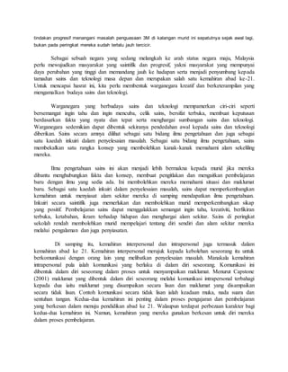 tindakan progresif menangani masalah penguasaan 3M di kalangan murid ini sepatutnya sejak awal lagi,
bukan pada peringkat mereka sudah terlalu jauh tercicir.
Sebagai sebuah negara yang sedang melangkah ke arah status negara maju, Malaysia
perlu mewujudkan masyarakat yang saintifik dan progresif, yakni masyarakat yang mempunyai
daya perubahan yang tinggi dan memandang jauh ke hadapan serta menjadi penyumbang kepada
tamadun sains dan teknologi masa depan dan merupakan salah satu kemahiran abad ke-21.
Untuk mencapai hasrat ini, kita perlu membentuk warganegara kreatif dan berketerampilan yang
mengamalkan budaya sains dan teknologi.
Warganegara yang berbudaya sains dan teknologi mempamerkan ciri-ciri seperti
bersemangat ingin tahu dan ingin mencuba, celik sains, bersifat terbuka, membuat keputusan
berdasarkan fakta yang nyata dan tepat serta menghargai sumbangan sains dan teknologi.
Warganegara sedemikian dapat dibentuk sekiranya pendedahan awal kepada sains dan teknologi
diberikan. Sains secara amnya dilihat sebagai satu bidang ilmu pengetahuan dan juga sebagai
satu kaedah inkuiri dalam penyelesaian masalah. Sebagai satu bidang ilmu pengetahuan, sains
membekalkan satu rangka konsep yang membolehkan kanak-kanak memahami alam sekeliling
mereka.
Ilmu pengetahuan sains ini akan menjadi lebih bermakna kepada murid jika mereka
dibantu menghubungkan fakta dan konsep, membuat pengitlakan dan mengaitkan pembelajaran
baru dengan ilmu yang sedia ada. Ini membolehkan mereka memahami situasi dan maklumat
baru. Sebagai satu kaedah inkuiri dalam penyelesaian masalah, sains dapat memperkembangkan
kemahiran untuk menyiasat alam sekitar mereka di samping mendapatkan ilmu pengetahuan.
Inkuiri secara saintifik juga memerlukan dan membolehkan murid memperkembangkan sikap
yang positif. Pembelajaran sains dapat menggalakkan semangat ingin tahu, kreativiti, berfikiran
terbuka, ketabahan, ikram terhadap hidupan dan menghargai alam sekitar. Sains di peringkat
sekolah rendah membolehkan murid mempelajari tentang diri sendiri dan alam sekitar mereka
melalui pengalaman dan juga penyiasatan.
Di samping itu, kemahiran interpersonal dan intrapersonal juga termasuk dalam
kemahiran abad ke 21. Kemahiran interpersonal merujuk kepada kebolehan seseorang itu untuk
berkomunikasi dengan orang lain yang melibatkan penyelesaian masalah. Manakala kemahiran
intrapersonal pula ialah komunikasi yang berlaku di dalam diri seseorang. Komunikasi ini
dibentuk dalam diri seseorang dalam proses untuk menyampaikan maklumat. Menurut Capstone
(2001) maklumat yang dibentuk dalam diri seseorang melalui komunikasi intrapersonal terbahagi
kepada dua iaitu maklumat yang disampaikan secara lisan dan maklumat yang disampaikan
secara tidak lisan. Contoh komunikasi secara tidak lisan ialah keadaan muka, nada suara dan
sentuhan tangan. Kedua-dua kemahiran ini penting dalam proses pengajaran dan pembelajaran
yang berkesan dalam menuju pendidikan abad ke 21. Walaupun terdapat perbezaan karakter bagi
kedua-dua kemahiran ini. Namun, kemahiran yang mereka gunakan berkesan untuk diri mereka
dalam proses pembelajaran.
 