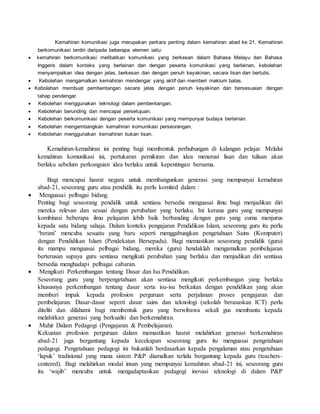 Kemahiran komunikasi juga merupakan perkara penting dalam kemahiran abad ke 21. Kemahiran
berkomunikasi terdiri daripada beberapa elemen iaitu:
 kemahiran berkomunikasi melibatkan komunikasi yang berkesan dalam Bahasa Melayu dan Bahasa
Inggeris dalam konteks yang berlainan dan dengan peserta komunikasi yang berlainan, kebolehan
menyampaikan idea dengan jelas, berkesan dan dengan penuh keyakinan, secara lisan dan bertulis.
 Kebolehan mengamalkan kemahiran mendengar yang aktif dan memberi maklum balas.
 Kebolehan membuat pembentangan secara jelas dengan penuh keyakinan dan bersesuaian dengan
tahap pendengar.
 Kebolehan menggunakan teknologi dalam pembentangan.
 Kebolehan berunding dan mencapai persetujuan.
 Kebolehan berkomunikasi dengan peserta komunikasi yang mempunyai budaya berlainan.
 Kebolehan mengembangkan kemahiran komunikasi perseorangan.
 Kebolehan menggunakan kemahiran bukan lisan.
Kemahiran-kemahiran ini penting bagi membentuk perhubungan di kalangan pelajar. Melalui
kemahiran komunikasi ini, pertukaran pemikiran dan idea menerusi lisan dan tulisan akan
berlaku sebelum perkongsian idea berlaku untuk kepentingan bersama.
Bagi mencapai hasrat negara untuk membangunkan generasi yang mempunyai kemahiran
abad-21, seseorang guru atau pendidik itu perlu komited dalam :
 Menguasai pelbagai bidang
Penting bagi seseorang pendidik untuk sentiasa bersedia menguasai ilmu bagi menjadikan diri
mereka relevan dan sesuai dengan perubahan yang berlaku. Ini kerana guru yang mempunyai
kombinasi beberapa ilmu pelajaran lebih baik berbanding dengan guru yang cuma menjurus
kepada satu bidang sahaja. Dalam konteks pengajaran Pendidikan Islam, seseorang guru itu perlu
‘berani’ mencuba sesuatu yang baru seperti menggabungkan pengetahuan Sains (Komputer)
dengan Pendidikan Islam (Pendekatan Bersepadu). Bagi memastikan seseorang pendidik (guru)
itu mampu menguasai pelbagai bidang, mereka (guru) hendaklah mengamalkan pembelajaran
berterusan supaya guru sentiasa mengikuti perubahan yang berlaku dan menjadikan diri sentiasa
bersedia menghadapi pelbagai cabaran.
 Mengikuti Perkembangan tentang Dasar dan Isu Pendidikan.
Seseorang guru yang berpengetahuan akan sentiasa mengikuti perkembangan yang berlaku
khususnya perkembangan tentang dasar serta isu-isu berkaitan dengan pendidikan yang akan
memberi impak kepada profesion perguruan serta perjalanan proses pengajaran dan
pembelajaran. Dasar-dasar seperti dasar sains dan teknologi (sekolah berasaskan ICT) perlu
diteliti dan difahami bagi membentuk guru yang berwibawa sekali gus membantu kepada
melahirkan generasi yang berkualiti dan berkemahiran.
 Mahir Dalam Pedagogi (Pengajaran & Pembelajaran).
Kekuatan profesion perguruan dalam memastikan hasrat melahirkan generasi berkemahiran
abad-21 juga bergantung kepada kecekapan seseorang guru itu menguasai pengetahuan
pedagogi. Pengetahuan pedagogi ini bukanlah berdasarkan kepada pengalaman atau pengetahuan
‘lapuk’ tradisional yang mana sistem P&P diamalkan terlalu bergantung kepada guru (teachers-
centered). Bagi melahirkan modal insan yang mempunyai kemahiran abad-21 ini, seseorang guru
itu ‘wajib’ mencuba untuk mengadaptasikan pedagogi inovasi teknologi di dalam P&P
 