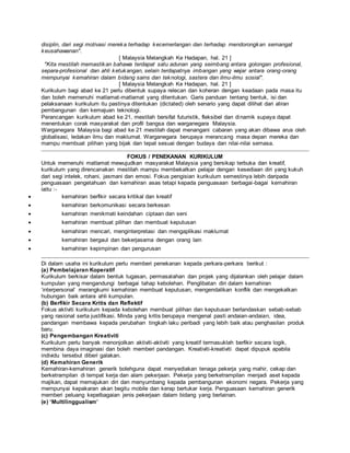disiplin, dari segi motivasi mereka terhadap kecemerlangan dan terhadap mendorongkan semangat
keusahawanan".
[ Malaysia Melangkah Ke Hadapan, hal. 21 ]
"Kita mestilah memastikan bahawa terdapat satu adunan yang seimbang antara golongan profesional,
separa-profesional dan ahli ketukangan, selain terdapatnya imbangan yang wajar antara orang-orang
mempunyai kemahiran dalam bidang sains dan teknologi, sastera dan ilmu-ilmu sosial".
[ Malaysia Melangkah Ke Hadapan, hal. 21 ]
Kurikulum bagi abad ke 21 perlu dibentuk supaya relecan dan koheran dengan keadaan pada masa itu
dan boleh memenuhi matlamat-matlamat yang ditentukan. Garis panduan tentang bentuk, isi dan
pelaksanaan kurikulum itu pastinya ditentukan (dictated) oleh senario yang dapat dilihat dari aliran
pembangunan dan kemajuan teknologi.
Perancangan kurikulum abad ke 21, mestilah bersifat futuristik, fleksibel dan dinamik supaya dapat
menentukan corak masyarakat dan profil bangsa dan warganegara Malaysia.
Warganegara Malaysia bagi abad ke 21 mestilah dapat menangani cabaran yang akan dibawa arus oleh
globalisasi, ledakan ilmu dan maklumat. Warganegara berupaya merancang masa depan mereka dan
mampu membuat pilihan yang bijak dan tepat sesuai dengan budaya dan nilai-nilai semasa.
FOKUS / PENEKANAN KURIKULUM
Untuk memenuhi matlamat mewujudkan masyarakat Malaysia yang bersikap terbuka dan kreatif,
kurikulum yang direncanakan mestilah mampu membekalkan pelajar dengan kesediaan diri yang kukuh
dari segi intelek, rohani, jasmani dan emosi. Fokus pengisian kurikulum semestinya lebih daripada
penguasaan pengetahuan dan kemahiran asas tetapi kepada penguasaan berbagai-bagai kemahiran
iaitu :-
 kemahiran berfikir secara kritikal dan kreatif
 kemahiran berkomunikasi secara berkesan
 kemahiran menikmati keindahan ciptaan dan seni
 kemahiran membuat pilihan dan membuat keputusan
 kemahiran mencari, menginterpretasi dan mengaplikasi maklumat
 kemahiran bergaul dan bekerjasama dengan orang lain
 kemahiran kepimpinan dan pengurusan
Di dalam usaha ini kurikulum perlu memberi penekanan kepada perkara-perkara berikut :
(a) Pembelajaran Koperatif
Kurikulum berkisar dalam bentuk tugasan, permasalahan dan projek yang dijalankan oleh pelajar dalam
kumpulan yang mengandungi berbagai tahap kebolehan. Penglibatan diri dalam kemahiran
‘interpersonal’ merangkumi kemahiran membuat keputusan, mengendalikan konflik dan mengekalkan
hubungan baik antara ahli kumpulan.
(b) Berfikir Secara Kritis dan Reflektif
Fokus aktiviti kurikulum kepada kebolehan membuat pilihan dan keputusan berlandaskan sebab-sebab
yang rasional serta justifikasi. Minda yang kritis berupaya mengenal pasti andaian-andaian, idea,
pandangan membawa kepada perubahan tingkah laku peribadi yang lebih baik atau penghasilan produk
baru.
(c) Pengembangan Kreativiti
Kurikulum perlu banyak menonjolkan aktiviti-aktiviti yang kreatif termasuklah berfikir secara logik,
membina daya imaginasi dan boleh memberi pandangan. Kreativiti-kreativiti dapat dipupuk apabila
individu tersebut diberi galakan.
(d) Kemahiran Generik
Kemahiran-kemahiran generik bolehguna dapat menyediakan tenaga pekerja yang mahir, cekap dan
berketrampilan di tempat kerja dan alam pekerjaan. Pekerja yang berketrampilan menjadi aset kepada
majikan, dapat memajukan diri dan menyumbang kepada pembangunan ekonomi negara. Pekerja yang
mempunyai kepakaran akan begitu mobile dan kerap bertukar kerja. Penguasaan kemahiran generik
memberi peluang kepelbagaian jenis pekerjaan dalam bidang yang berlainan.
(e) ‘Multilinggualism’
 