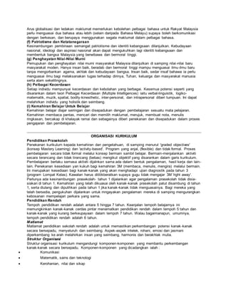 Arus globalisasi dan ledakan maklumat memerlukan kebolehan pelbagai bahasa untuk Rakyat Malaysia
perlu menguasai dua bahasa atau lebih (selain daripada Bahasa Melayu) supaya boleh berkomunikasi
dengan berkesan, dan berupaya menggunakan segala maklumat dalam pelbagai bahasa.
(f) Patriotisme dan Ketatanegaraan
Kesinambungan pembinaan semangat patriotisme dan identiti kebangsaan dilanjutkan. Kebudayaan
nasional, ideologi dan aspirasi nasional akan dapat mengukuhkan lagi identiti kebangsaan dan
membentuk bangsa Malaysia yang berwibawa dan bermoral tinggi.
(g) Penghayatan Nilai-Nilai Murni
Pemupukan dan penghayatan nilai murni masyarakat Malaysia dilanjutkan di samping nilai-nilai baru
masyarakat moden. Hanya insan baik, beradab dan bermoral tinggi mampu menguasai ilmu-ilmu baru
tanpa mengorbankan agama, akhlak dan kebudayaan bangsa. Insan baik, sedar insaf bahawa ia perlu
menguasai ilmu bagi melaksanakan tugas terhadap dirinya, Tuhan, keluarga dan masyarakat manusia
serta alam sekelilingnya.
(h) Pelbagai Kecerdasan
Setiap individu mempunyai kecerdasan dan kebolahan yang berbagai. Kesemua potensi seperti yang
disarankan dalam teori Pelbagai Kecerdasan (Multiple Intelligences) iaitu verbal-linguistik, logiko-
matematik, muzik, spatial, bodily-kinesthetic, inter-personal, dan intrapersonal diberi tumpuan. Ini dapat
melahirkan individu yang holistik dan seimbang.
(i) Kemahiran Belajar Untuk Belajar
Kemahiran belajar diajar seiringan dan disepadukan dengan pembelajaran sesuatu mata pelajaran.
Kemahiran membaca pantas, mencari dan memilih maklumat, merujuk, membuat nota, menulis
ringkasan, bercakap di khalayak ramai dan sebagainya diberi penekanan dan disepadukan dalam proses
pengajaran dan pembelajaran.
ORGANISASI KURIKULUM
Pendidikan Prasekolah
Penekanan kurikulum kepada kemahiran dan pengetahuan, di samping menurut 'graded objectives'
(konsep Mastery Learning) dan 'activity-based'. Program yang anjal, (flexible) dan tidak formal. Proses
pembelajaran secara tidak formal melalui konsep bermain sambil belajar. Bermain-menjalankan aktiviti
secara terancang dan tidak tirancang (bebas) mengikut objektif yang disarankan dalam garis kurikulum.
Pembelajaran berlaku semasa aktiviti dijalnkan sama ada dalam bentuk pengalaman, hasil kerja dan lain-
lain. Penekanan kesediaan yan kukuh bagi kemahiran 3M (membaca, menulis, mengira) melalui bermain.
Ini merupakan kesediaan bagi kanak-kanak yang akan menghadapi ujian diagnostik pada tahun 3
(program Lompat Kelas). Kawalan harus dititikberatkan supaya gugu tidak mengajar 3M 'right away'.
Perlunya ada kesinambungan prasekolah- tahun 1 dijalankan agar pengalaman prasekolah tidak disia-
siakan di tahun 1. Kemahiran yang telah dikuasai oleh kanak-kanak prasekolah patut disambung di tahun
1, serta diulang dan dipulihkan pada tahun 1 jika kanak-kanak tidak menguasainya. Bagi mereka yang
telah bersedia, pengukuhan dijalankan untuk mngayakan pengalaman mereka di samping mengurangkan
kebosanan mempelajari perkara yang sama.
Pendidikan Rendah
Tempoh pendidikan rendah adalah antara 5 hingga 7 tahun. Keanjalan tempoh belajarnya ini
memungkinkan kanak-kanak cerdas pintar menamatkan pendidikan rendah dalam tempoh 5 tahun dan
kanak-kanak yang kurang berkeupayaan dalam tempoh 7 tahun. Walau bagaimanapun, umumnya,
tempoh pendidikan rendah adalah 6 tahun.
Matlamat
Matlamat pendidikan sekolah rendah adalah untuk memastikan perkembangan potensi kanak-kanak
secara bersepadu, menyeluruh dan seimbang. Aspek-aspek intelek, rohani, emosi dan jasmani
diperkembang ke arah melahirkan insan yang seimbang, harmonis dan berakhlak mulia.
Struktur Organisasi
Struktur organisasi kurikulum mengandungi komponen-komponen yang membantu perkembangan
kanak-kanak secara bersepadu. Komponen-komponen yang dicadangkan ialah :
 Komunikasi
 Matematik, sains dan teknologi
 Kerohanian, nilai dan sikap
 