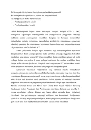 7) Memupuk sifat ingin tahu dan ingin mencuba di kalangan murid.
8) Meningkatkan daya kreativiti, inovasi dan imaginasi murid.
9) Menggalakkan murid merealisasikan:
   - Pembelajaran terarah kendiri
   - Pembelajaran akses kendiri


Dasar Pembangunan Negara dalam Rancangan Malaysia Kelapan (2001 – 2005)
menegaskan kepentingan membangunkan dan memperluaskan penggunaan teknologi
maklumat    dalam   pembangunan     pendidikan.   Langkah       ini   bertujuan   merancakkan
pertumbuhan, melatih profesional, meningkatkan produktiviti, memodenkan pengurusan
teknologi maklumat dan pengetahuan, mengurangi jurang digital, dan mempastikan semua
rakyat mendapat manfaat daripada ICT.
       Sektor pendidikan menjadi agen perubahan bagi mempertingkatkan kemahiran
penggunaan ICT dalam kalangan generasi muda. Keperluan terhadap penggunaan ICT dalam
pendidikan amat dirasai kerana ICT telah menjadikan dunia pendidikan sebagai hak milik
pelbagai lapisan masyarakat di mana pelbagai maklumat dan sumber pendidikan dapat
dicapai walau di mana jua berada. Pengaruh dan kemajuan era ICT mencetuskan inovasi
dalam pengurusan pendidikan, penilaian, serta pengajaran dan pembelajaran.
       Kewujudan masyarakat berpendidikan yang terbentuk melalui pembudayaan
komputer, internet, dan multimedia menzahirkan kewujudan masyarakat yang cinta akan ilmu
pengetahuan. Bangsa yang maju adalah bagsa yang mementingkan perkembangan intelektual
yang dirintis oleh kemajuan dunia pendidikan. Dalam konteks ini teknologi maklumat
berperanan untuk meluaskan penyebaran pemikiran manusia sebagai agen revolusi sosial.
Menurut Mohamed Rashid dan Mohd Nasir (2003) dalam kajian “Refleksi Terhadap
Pelaksanaan Sistem Pengajaran Dan Pembelajaran menyatakan bahawa pada abad ke-21,
negara menghadapi cabaran dalaman dan luaran akibat daripada kesan globalisasi,
liberalisasi, dan perkembangan teknologi maklumat dan komunikasi. Pembaharuan
pendidikan dari segi pengajaran-pembelajaran, sistem pengurusan pembelajaran dan peranan
guru sudah tentu akan memberikan cabaran baharu kepada sistem pendidikan.
 