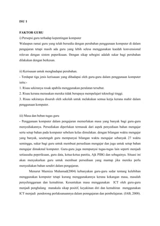 ISU 1


FAKTOR GURU
i) Persepsi guru terhadap kepentingan komputer
Walaupun ramai guru yang telah bersedia dengan perubahan penggunaan komputer di dalam
pengajaran tetapi masih ada guru yang lebih selesa menggunakan kaedah konvensional
relevan dengan sistem peperiksaan. Dengan sikap sebegini adalah sukar bagi perubahan
dilakukan dengan berkesan.


ii) Kerisauan untuk menghadapai perubahan.
- Terdapat tiga jenis kerisauan yang dihadapai oleh guru-guru dalam penggunaan komputer
iaitu:-
1. Risau sekiranya rosak apabila menggunakan peralatan tersebut.
2. Risau kerana merasakan mereka tidak berupaya mempelajari teknologi tinggi.
3. Risau sekiranya disuruh oleh sekolah untuk melakukan semua kerja kerana mahir dalam
penggunaan komputer.


iii) Masa dan beban tugas guru
- Penggunaan komputer dalam pengajaran memerlukan masa yang banyak bagi guru-guru
menyediakannya. Persediakan diperlukan termasuk dari aspek penyediaan bahan mengajar
serta setup bahan pada komputer sebelum kelas dimulakan. dengan bilangan waktu mengajar
yang banyak, sesetengah guru mempunyai bilangan waktu mengajar sebanyak 27 waktu
seminggu, sukar bagi guru untuk membuat persediaan mengajar dan juga untuk setup bahan
mengajar dimakmal komputer. Guru-guru juga mempunyai tugas-tugas lain seperti menjadi
setiausaha peperiksaan, guru data, ketua-ketua panitia, Ajk PIBG dan sebagainya. Situasi ini
akan menyukarkan guru untuk membuat persediaan yang mantap jika mereka perlu
menyediakan bahan sendiri dalam pengajaran.
          Menurut Mazniza Muhamad(2004) kebanyakan guru-guru sedar tentang kelebihan
menggunakan komputer tetapi kurang menggunakannya kerana kekangan masa, masalah
penyelenggaraan dan kemahiran. Kesuntukan masa menggunakan             ICT oleh guru-guru
menjadi penghalang manakala sikap positif, keyakinan diri dan kemahiran menggunakan
ICT menjadi pendorong perlaksanaannya dalam penngajaran dan pembelajaran. (IAB, 2008).
 