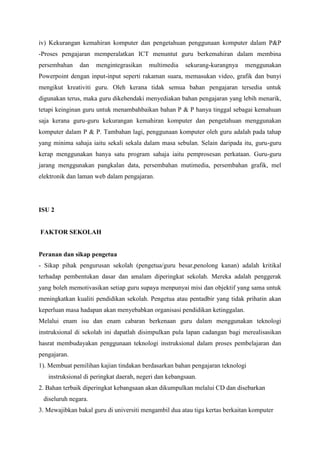 iv) Kekurangan kemahiran komputer dan pengetahuan penggunaan komputer dalam P&P
-Proses pengajaran memperalatkan ICT menuntut guru berkemahiran dalam membina
persembahan    dan   mengintegrasikan    multimedia    sekurang-kurangnya    menggunakan
Powerpoint dengan input-input seperti rakaman suara, memasukan video, grafik dan bunyi
mengikut kreativiti guru. Oleh kerana tidak semua bahan pengajaran tersedia untuk
digunakan terus, maka guru dikehendaki menyediakan bahan pengajaran yang lebih menarik,
tetapi keinginan guru untuk menambahbaikan bahan P & P hanya tinggal sebagai kemahuan
saja kerana guru-guru kekurangan kemahiran komputer dan pengetahuan menggunakan
komputer dalam P & P. Tambahan lagi, penggunaan komputer oleh guru adalah pada tahap
yang minima sahaja iaitu sekali sekala dalam masa sebulan. Selain daripada itu, guru-guru
kerap menggunakan hanya satu program sahaja iaitu pemprosesan perkataan. Guru-guru
jarang menggunakan pangkalan data, persembahan mutimedia, persembahan grafik, mel
elektronik dan laman web dalam pengajaran.




ISU 2


FAKTOR SEKOLAH


Peranan dan sikap pengetua
- Sikap pihak pengurusan sekolah (pengetua/guru besar,penolong kanan) adalah kritikal
terhadap pembentukan dasar dan amalam diperingkat sekolah. Mereka adalah penggerak
yang boleh memotivasikan setiap guru supaya menpunyai misi dan objektif yang sama untuk
meningkatkan kualiti pendidikan sekolah. Pengetua atau pentadbir yang tidak prihatin akan
keperluan masa hadapan akan menyebabkan organisasi pendidikan ketinggalan.
Melalui enam isu dan enam cabaran berkenaan guru dalam menggunakan teknologi
instruksional di sekolah ini dapatlah disimpulkan pula lapan cadangan bagi merealisasikan
hasrat membudayakan penggunaan teknologi instruksional dalam proses pembelajaran dan
pengajaran.
1). Membuat pemilihan kajian tindakan berdasarkan bahan pengajaran teknologi
   instruksional di peringkat daerah, negeri dan kebangsaan.
2. Bahan terbaik diperingkat kebangsaan akan dikumpulkan melalui CD dan disebarkan
 diseluruh negara.
3. Mewajibkan bakal guru di universiti mengambil dua atau tiga kertas berkaitan komputer
 