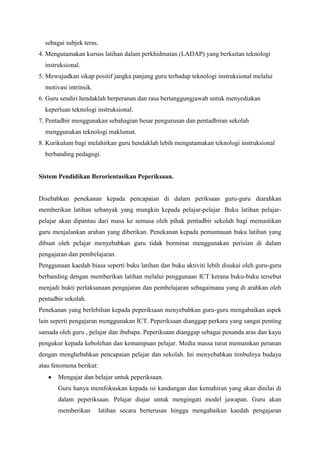 sebagai subjek teras.
4. Mengutamakan kursus latihan dalam perkhidmatan (LADAP) yang berkaitan teknologi
  instruksional.
5. Mewujudkan sikap positif jangka panjang guru terhadap teknologi instruksional melalui
  motivasi intrinsik.
6. Guru sendiri hendaklah berperanan dan rasa bertanggungjawab untuk menyediakan
  keperluan teknologi instruksional.
7. Pentadbir menggunakan sebahagian besar pengurusan dan pentadbiran sekolah
  menggunakan teknologi maklumat.
8. Kurikulum bagi melahirkan guru hendaklah lebih mengutamakan teknologi instruksional
  berbanding pedagogi.


Sistem Pendidikan Berorientasikan Peperiksaan.


Disebabkan penekanan kepada pencapaian di dalam periksaan guru-guru diarahkan
memberikan latihan sebanyak yang mungkin kepada pelajar-pelajar. Buku latihan pelajar-
pelajar akan dipantau dari masa ke semasa oleh pihak pentadbir sekolah bagi memastikan
guru menjalankan arahan yang diberikan. Penekanan kepada pemantauan buku latihan yang
dibuat oleh pelajar menyebabkan guru tidak berminat menggunakan perisian di dalam
pengajaran dan pembelajaran.
Penggunaan kaedah biasa seperti buku latihan dan buku aktiviti lebih disukai oleh guru-guru
berbanding dengan memberikan latihan melalui penggunaan ICT kerana buku-buku tersebut
menjadi bukti perlaksanaan pengajaran dan pembelajaran sebagaimana yang di arahkan oleh
pentadbir sekolah.
Penekanan yang berlebihan kepada peperiksaan menyebabkan guru-guru mengabaikan aspek
lain seperti pengajaran menggunakan ICT. Peperiksaan dianggap perkara yang sangat penting
samada oleh guru , pelajar dan ibubapa. Peperiksaan dianggap sebagai penanda aras dan kayu
pengukur kepada kebolehan dan kemampuan pelajar. Media massa turut memainkan peranan
dengan menghebahkan pencapaian pelajar dan sekolah. Ini menyebabkan timbulnya budaya
atau fenomena berikut:
       Mengajar dan belajar untuk peperiksaan.
       Guru hanya memfokuskan kepada isi kandungan dan kemahiran yang akan dinilai di
       dalam peperiksaan. Pelajar diajar untuk mengingati model jawapan. Guru akan
       memberikan        latihan secara berterusan hingga mengabaikan kaedah pengajaran
 