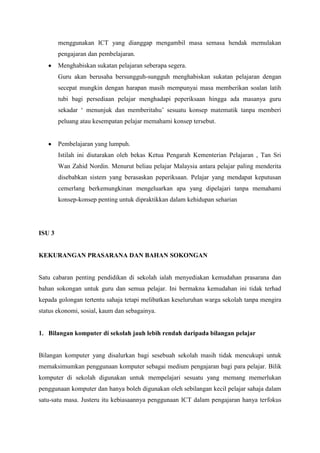 menggunakan ICT yang dianggap mengambil masa semasa hendak memulakan
        pengajaran dan pembelajaran.
        Menghabiskan sukatan pelajaran seberapa segera.
        Guru akan berusaha bersungguh-sungguh menghabiskan sukatan pelajaran dengan
        secepat mungkin dengan harapan masih mempunyai masa memberikan soalan latih
        tubi bagi persediaan pelajar menghadapi peperiksaan hingga ada masanya guru
        sekadar ‘ menunjuk dan memberitahu’ sesuatu konsep matematik tanpa memberi
        peluang atau kesempatan pelajar memahami konsep tersebut.


        Pembelajaran yang lumpuh.
        Istilah ini diutarakan oleh bekas Ketua Pengarah Kementerian Pelajaran , Tan Sri
        Wan Zahid Nordin. Menurut beliau pelajar Malaysia antara pelajar paling menderita
        disebabkan sistem yang berasaskan peperiksaan. Pelajar yang mendapat keputusan
        cemerlang berkemungkinan mengeluarkan apa yang dipelajari tanpa memahami
        konsep-konsep penting untuk dipraktikkan dalam kehidupan seharian




ISU 3


KEKURANGAN PRASARANA DAN BAHAN SOKONGAN


Satu cabaran penting pendidikan di sekolah ialah menyediakan kemudahan prasarana dan
bahan sokongan untuk guru dan semua pelajar. Ini bermakna kemudahan ini tidak terhad
kepada golongan tertentu sahaja tetapi melibatkan keseluruhan warga sekolah tanpa mengira
status ekonomi, sosial, kaum dan sebagainya.


1. Bilangan komputer di sekolah jauh lebih rendah daripada bilangan pelajar


Bilangan komputer yang disalurkan bagi sesebuah sekolah masih tidak mencukupi untuk
memaksimumkan penggunaan komputer sebagai medium pengajaran bagi para pelajar. Bilik
komputer di sekolah digunakan untuk mempelajari sesuatu yang memang memerlukan
penggunaan komputer dan hanya boleh digunakan oleh sebilangan kecil pelajar sahaja dalam
satu-satu masa. Justeru itu kebiasaannya penggunaan ICT dalam pengajaran hanya terfokus
 