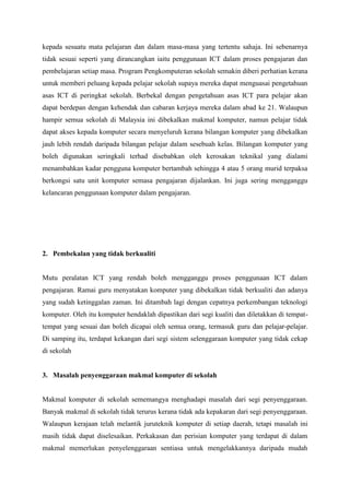 kepada sesuatu mata pelajaran dan dalam masa-masa yang tertentu sahaja. Ini sebenarnya
tidak sesuai seperti yang dirancangkan iaitu penggunaan ICT dalam proses pengajaran dan
pembelajaran setiap masa. Program Pengkomputeran sekolah semakin diberi perhatian kerana
untuk memberi peluang kepada pelajar sekolah supaya mereka dapat menguasai pengetahuan
asas ICT di peringkat sekolah. Berbekal dengan pengetahuan asas ICT para pelajar akan
dapat berdepan dengan kehendak dan cabaran kerjaya mereka dalam abad ke 21. Walaupun
hampir semua sekolah di Malaysia ini dibekalkan makmal komputer, namun pelajar tidak
dapat akses kepada komputer secara menyeluruh kerana bilangan komputer yang dibekalkan
jauh lebih rendah daripada bilangan pelajar dalam sesebuah kelas. Bilangan komputer yang
boleh digunakan seringkali terhad disebabkan oleh kerosakan teknikal yang dialami
menambahkan kadar pengguna komputer bertambah sehingga 4 atau 5 orang murid terpaksa
berkongsi satu unit komputer semasa pengajaran dijalankan. Ini juga sering mengganggu
kelancaran penggunaan komputer dalam pengajaran.




2. Pembekalan yang tidak berkualiti


Mutu peralatan ICT yang rendah boleh mengganggu proses penggunaan ICT dalam
pengajaran. Ramai guru menyatakan komputer yang dibekalkan tidak berkualiti dan adanya
yang sudah ketinggalan zaman. Ini ditambah lagi dengan cepatnya perkembangan teknologi
komputer. Oleh itu komputer hendaklah dipastikan dari segi kualiti dan diletakkan di tempat-
tempat yang sesuai dan boleh dicapai oleh semua orang, termasuk guru dan pelajar-pelajar.
Di samping itu, terdapat kekangan dari segi sistem selenggaraan komputer yang tidak cekap
di sekolah


3. Masalah penyenggaraan makmal komputer di sekolah


Makmal komputer di sekolah sememangya menghadapi masalah dari segi penyenggaraan.
Banyak makmal di sekolah tidak terurus kerana tidak ada kepakaran dari segi penyenggaraan.
Walaupun kerajaan telah melantik juruteknik komputer di setiap daerah, tetapi masalah ini
masih tidak dapat diselesaikan. Perkakasan dan perisian komputer yang terdapat di dalam
makmal memerlukan penyelenggaraan sentiasa untuk mengelakkannya daripada mudah
 