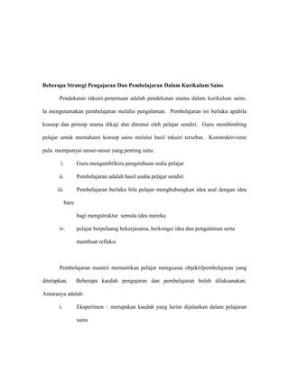 Beberapa Strategi Pengajaran Dan Pembelajaran Dalam Kurikulum Sains
Pendekatan inkuiri-penemuan adalah pendekatan utama dalam kurikulum sains.
Ia mengutamakan pembelajaran melalui pengalaman. Pembelajaran ini berlaku apabila
konsep dan prinsip utama dikaji dan ditemui oleh pelajar sendiri. Guru membimbing
pelajar untuk memahami konsep sains melalui hasil inkuiri tersebut. Konstruktivisme
pula mempunyai unsur-unsur yang penting iaitu:
i. Guru mengambilkira pengetahuan sedia pelajar
ii. Pembelajaran adalah hasil usaha pelajar sendiri
iii. Pembelajaran berlaku bila pelajar menghubungkan idea asal dengan idea
baru
bagi mengstruktur semula idea mereka
iv. pelajar berpeluang bekerjasama, berkongsi idea dan pengalaman serta
membuat refleksi
Pembelajaran masteri memastikan pelajar menguasai objektifpembelajaran yang
ditetapkan. Beberapa kaedah pengajaran dan pembelajaran boleh dilaksanakan.
Antaranya adalah:
i. Eksperimen – merupakan kaedah yang lazim dijalankan dalam pelajaran
sains
 