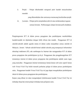 ii. Projek – Pelajar dikehendaki mengenal pasti kaedah menyelesaikan
masalah
yang dikemukakan dan seterusnya merancang keseluruhan projek
iii. Lawatan - Pelajar perlu menjalankan aktiviti atau melaksanakan tugasan
semasa lawatan. Perbincangan selepas lawatan perlu diadakan.
Pengintegrasian ICT di dalam proses pengajaran dan pembelajaran membolehkan
kaedah-kaedah ini dijalankan dengan lebih efisien dan mudah. Penggunaan ICT di
sekolah-sekolah adalah agenda utama di dalam usaha menjadikan semua sekolah di
Malaysia , bestari. Sebuah sekolah bestari adalah sekolah yang mempunyai infrastruktur
teknologi maklumat (IT), ada sambungan ke Internet dan menggunakan ICT di dalam
proses pengajaran dan pembelajaran (p & p) Penggunaan dan penggabungjalinan ICT
terutamnya internet di dalam proses pengajaran dan pembelajaran adalah suatu tugas
yang mencabar. Penggunaan internet terutamanya laman-laman web sains seperti laman
web Virtual Field Trip boleh menarik perhatian pelajar di dalam proses pembelajaran
sains. Penggunaan kaedah Virtual Field Trip ini juga dapat mengukuhkan pembelajaran
inkuiri di dalam proses pengajaran dan pembelajaran.
Kajian yang dibuat ini akan mengenalpasti keberkesanan kaedah Virtual Field Trip ini
terhadap sikap dan minat pelajar terhadap mata pelajaran sains.
 