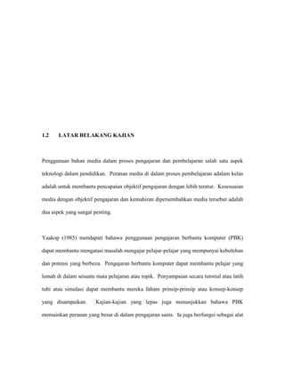 1.2 LATAR BELAKANG KAJIAN
Penggunaan bahan media dalam proses pengajaran dan pembelajaran salah satu aspek
teknologi dalam pendidikan. Peranan media di dalam proses pembelajaran adalam kelas
adalah untuk membantu pencapaian objektif pengajaran dengan lebih teratur. Kesesuaian
media dengan objektif pengajaran dan kemahiran dipersembahkan media tersebut adalah
dua aspek yang sangat penting.
Yaakop (1985) mendapati bahawa penggunaan pengajaran berbantu komputer (PBK)
dapat membantu mengatasi masalah mengajar pelajar-pelajar yang mempunyai kebolehan
dan potensi yang berbeza. Pengajaran berbantu komputer dapat membantu pelajar yang
lemah di dalam sesuatu mata pelajaran atau topik. Penyampaian secara tutorial atau latih
tubi atau simulasi dapat membantu mereka faham prinsip-prinsip atau konsep-konsep
yang disampaikan. Kajian-kajian yang lepas juga menunjukkan bahawa PBK
memainkan peranan yang besar di dalam pengajaran sains. Ia juga berfungsi sebagai alat
 