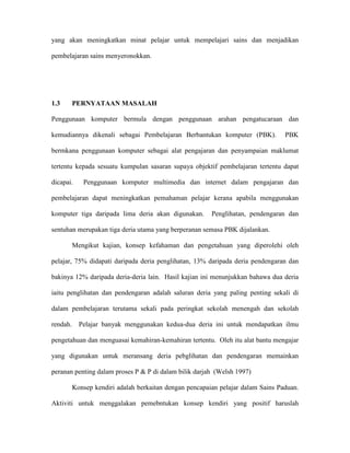 yang akan meningkatkan minat pelajar untuk mempelajari sains dan menjadikan
pembelajaran sains menyeronokkan.
1.3 PERNYATAAN MASALAH
Penggunaan komputer bermula dengan penggunaan arahan pengatucaraan dan
kemudiannya dikenali sebagai Pembelajaran Berbantukan komputer (PBK). PBK
bermkana penggunaan komputer sebagai alat pengajaran dan penyampaian maklumat
tertentu kepada sesuatu kumpulan sasaran supaya objektif pembelajaran tertentu dapat
dicapai. Penggunaan komputer multimedia dan internet dalam pengajaran dan
pembelajaran dapat meningkatkan pemahaman pelajar kerana apabila menggunakan
komputer tiga daripada lima deria akan digunakan. Penglihatan, pendengaran dan
sentuhan merupakan tiga deria utama yang berperanan semasa PBK dijalankan.
Mengikut kajian, konsep kefahaman dan pengetahuan yang diperolehi oleh
pelajar, 75% didapati daripada deria penglihatan, 13% daripada deria pendengaran dan
bakinya 12% daripada deria-deria lain. Hasil kajian ini menunjukkan bahawa dua deria
iaitu penglihatan dan pendengaran adalah saluran deria yang paling penting sekali di
dalam pembelajaran terutama sekali pada peringkat sekolah menengah dan sekolah
rendah. Pelajar banyak menggunakan kedua-dua deria ini untuk mendapatkan ilmu
pengetahuan dan menguasai kemahiran-kemahiran tertentu. Oleh itu alat bantu mengajar
yang digunakan untuk meransang deria pebglihatan dan pendengaran memainkan
peranan penting dalam proses P & P di dalam bilik darjah (Welsh 1997)
Konsep kendiri adalah berkaitan dengan pencapaian pelajar dalam Sains Paduan.
Aktiviti untuk menggalakan pemebntukan konsep kendiri yang positif haruslah
 